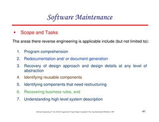 41
Software Engineering (3rd ed.), By K.K Aggarwal & Yogesh Singh, Copyright © New Age International Publishers, 2007
1. Program comprehension
2. Redocumentation and/ or document generation
3. Recovery of design approach and design details at any level of
abstraction
4. Identifying reusable components
5. Identifying components that need restructuring
6. Recovering business rules, and
7. Understanding high level system description
Scope and Tasks
The areas there reverse engineering is applicable include (but not limited to):
 