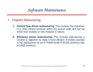 51
Software Engineering (3rd ed.), By K.K Aggarwal & Yogesh Singh, Copyright © New Age International Publishers, 2007
Program Restructuring
1. Control flow driven restructuring: This involves the imposition
of a clear control structure within the source code and can be
either inter modular or intra modular in nature.
2. Efficiency driven restructuring: This involves restructuring a
function or algorithm to make it more efficient. A simple example
is the replacement of an IF-THEN-ELSE-IF-ELSE construct with
a CASE construct.
 