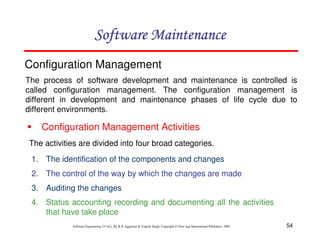 54
Software Engineering (3rd ed.), By K.K Aggarwal & Yogesh Singh, Copyright © New Age International Publishers, 2007
Configuration Management
The process of software development and maintenance is controlled is
called configuration management. The configuration management is
different in development and maintenance phases of life cycle due to
different environments.
Configuration Management Activities
The activities are divided into four broad categories.
1. The identification of the components and changes
2. The control of the way by which the changes are made
3. Auditing the changes
4. Status accounting recording and documenting all the activities
that have take place
 