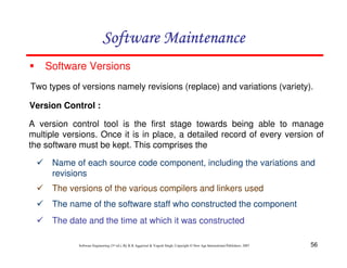 56
Software Engineering (3rd ed.), By K.K Aggarwal & Yogesh Singh, Copyright © New Age International Publishers, 2007
Software Versions
Two types of versions namely revisions (replace) and variations (variety).
Version Control :
A version control tool is the first stage towards being able to manage
multiple versions. Once it is in place, a detailed record of every version of
the software must be kept. This comprises the
Name of each source code component, including the variations and
revisions
The versions of the various compilers and linkers used
The name of the software staff who constructed the component
The date and the time at which it was constructed
 