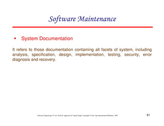61
Software Engineering (3rd ed.), By K.K Aggarwal & Yogesh Singh, Copyright © New Age International Publishers, 2007
System Documentation
It refers to those documentation containing all facets of system, including
analysis, specification, design, implementation, testing, security, error
diagnosis and recovery.
 
