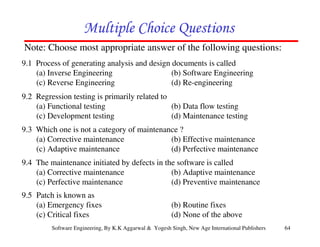 64
Software Engineering, By K.K Aggarwal & Yogesh Singh, New Age International Publishers
9.1 Process of generating analysis and design documents is called
(a) Inverse Engineering (b) Software Engineering
(c) Reverse Engineering (d) Re-engineering
9.2 Regression testing is primarily related to
(a) Functional testing (b) Data flow testing
(c) Development testing (d) Maintenance testing
9.3 Which one is not a category of maintenance ?
(a) Corrective maintenance (b) Effective maintenance
(c) Adaptive maintenance (d) Perfective maintenance
9.4 The maintenance initiated by defects in the software is called
(a) Corrective maintenance (b) Adaptive maintenance
(c) Perfective maintenance (d) Preventive maintenance
Note: Choose most appropriate answer of the following questions:
9.5 Patch is known as
(a) Emergency fixes (b) Routine fixes
(c) Critical fixes (d) None of the above
 