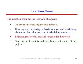 28
Software Engineering (3rd ed.), By K.K Aggarwal & Yogesh Singh, Copyright © New Age International Publishers, 2007
Gathering and analyzing the requirements.
Planning and preparing a business case and evaluating
alternatives for risk management, scheduling resources etc.
Estimating the overall cost and schedule for the project.
Studying the feasibility and calculating profitability of the
project.
The inception phase has the following objectives:
 
