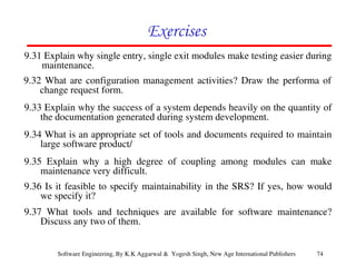74
Software Engineering, By K.K Aggarwal & Yogesh Singh, New Age International Publishers
9.31 Explain why single entry, single exit modules make testing easier during
maintenance.
9.32 What are configuration management activities? Draw the performa of
change request form.
9.33 Explain why the success of a system depends heavily on the quantity of
the documentation generated during system development.
9.34 What is an appropriate set of tools and documents required to maintain
large software product/
9.35 Explain why a high degree of coupling among modules can make
maintenance very difficult.
9.36 Is it feasible to specify maintainability in the SRS? If yes, how would
we specify it?
9.37 What tools and techniques are available for software maintenance?
Discuss any two of them.
 