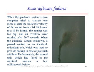 Software Engineering (3rd ed.), By K.K Aggarwal & Yogesh Singh, Copyright © New Age International Publishers, 2007
11
When the guidance system’s own
computer tried to convert one
piece of data the sideways velocity
of the rocket from a 64 bit format
to a 16 bit format; the number was
too big, and an overflow error
resulted after 36.7 seconds. When
the guidance system shutdown, it
passed control to an identical,
redundant unit, which was there to
provide backup in case of just such
a failure. Unfortunately, the second
unit, which had failed in the
identical manner a few
milliseconds before.
 