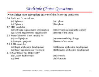 42
Software Engineering (3rd ed.), By K.K Aggarwal & Yogesh Singh, Copyright © New Age International Publishers, 2007
# $
Note: Select most appropriate answer of the following questions:
2.6 Build and fix model has
(a) 3 phases (b) 1 phase
(c) 2 phases (d) 4 phases
2.7 SRS stands for
(a) Software requirements specification (b) Software requirements solution
(c) System requirements specification (d) none of the above
2.8 Waterfall model is not suitable for
(a) small projects (b) accommodating change
(c) complex projects (d) none of the above
2.9 RAD stands for
(a) Rapid application development (b) Relative application development
(c) Ready application development (d) Repeated application development
2.10 RAD model was proposed by
(a) Lucent Technologies (b) Motorola
(c) IBM (d) Microsoft
 
