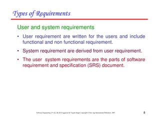 8
Software Engineering (3rd ed.), By K.K Aggarwal & Yogesh Singh, Copyright © New Age International Publishers, 2007
User and system requirements
• User requirement are written for the users and include
functional and non functional requirement.
• System requirement are derived from user requirement.
• The user system requirements are the parts of software
requirement and specification (SRS) document.
 