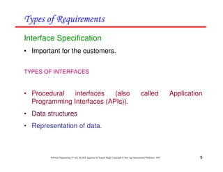 9
Software Engineering (3rd ed.), By K.K Aggarwal & Yogesh Singh, Copyright © New Age International Publishers, 2007
Interface Specification
• Important for the customers.
TYPES OF INTERFACES
• Procedural interfaces (also called Application
Programming Interfaces (APIs)).
• Data structures
• Representation of data.
 