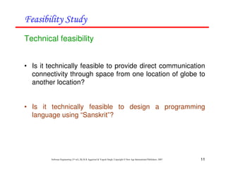 11
Software Engineering (3rd ed.), By K.K Aggarwal & Yogesh Singh, Copyright © New Age International Publishers, 2007
Technical feasibility
• Is it technically feasible to provide direct communication
connectivity through space from one location of globe to
another location?
• Is it technically feasible to design a programming
language using “Sanskrit”?
 