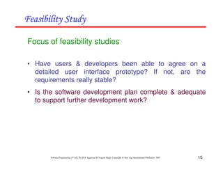 15
Software Engineering (3rd ed.), By K.K Aggarwal & Yogesh Singh, Copyright © New Age International Publishers, 2007
Focus of feasibility studies
• Have users & developers been able to agree on a
detailed user interface prototype? If not, are the
requirements really stable?
• Is the software development plan complete & adequate
to support further development work?
 