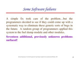 Software Engineering (3rd ed.), By K.K Aggarwal & Yogesh Singh, Copyright © New Age International Publishers, 2007
15
A simple fix took care of the problem…but the
programmers decided to see if they could come up with a
systematic way to eliminate these generic sorts of bugs in
the future. A random group of programmers applied this
system to the fuel dump module and other modules.
Seventeen additional, previously unknown problems
surfaced!
 