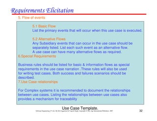 32
Software Engineering (3rd ed.), By K.K Aggarwal & Yogesh Singh, Copyright © New Age International Publishers, 2007
5. Flow of events
5.1 Basic Flow
List the primary events that will occur when this use case is executed.
5.2 Alternative Flows
Any Subsidiary events that can occur in the use case should be
separately listed. List each such event as an alternative flow.
A use case can have many alternative flows as required.
6.Special Requirements
Business rules should be listed for basic & information flows as special
requirements in the use case narration .These rules will also be used
for writing test cases. Both success and failures scenarios should be
described.
7.Use Case relationships
For Complex systems it is recommended to document the relationships
between use cases. Listing the relationships between use cases also
provides a mechanism for traceability
Use Case Template.
 