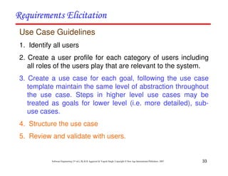 33
Software Engineering (3rd ed.), By K.K Aggarwal & Yogesh Singh, Copyright © New Age International Publishers, 2007
Use Case Guidelines
1. Identify all users
2. Create a user profile for each category of users including
all roles of the users play that are relevant to the system.
3. Create a use case for each goal, following the use case
template maintain the same level of abstraction throughout
the use case. Steps in higher level use cases may be
treated as goals for lower level (i.e. more detailed), sub-
use cases.
4. Structure the use case
5. Review and validate with users.
 