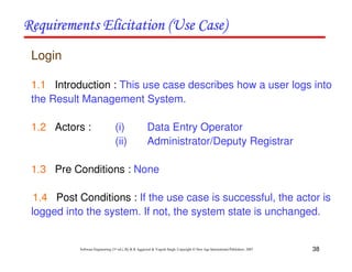 38
Software Engineering (3rd ed.), By K.K Aggarwal & Yogesh Singh, Copyright © New Age International Publishers, 2007
Login
1.1 Introduction : This use case describes how a user logs into
the Result Management System.
1.2 Actors : (i) Data Entry Operator
(ii) Administrator/Deputy Registrar
1.3 Pre Conditions : None
1.4 Post Conditions : If the use case is successful, the actor is
logged into the system. If not, the system state is unchanged.
 