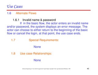 40
Software Engineering (3rd ed.), By K.K Aggarwal & Yogesh Singh, Copyright © New Age International Publishers, 2007
1.6 Alternate Flows
1.6.1 Invalid name & password
If in the basic flow, the actor enters an invalid name
and/or password, the system displays an error message. The
actor can choose to either return to the beginning of the basic
flow or cancel the login, at that point, the use case ends.
1.7 Special Requirements:
None
1.8 Use case Relationships:
None
 