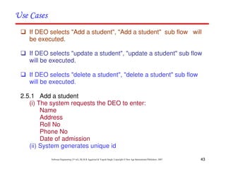 43
Software Engineering (3rd ed.), By K.K Aggarwal & Yogesh Singh, Copyright © New Age International Publishers, 2007
If DEO selects "Add a student", "Add a student" sub flow will
be executed.
If DEO selects "update a student", "update a student" sub flow
will be executed.
If DEO selects "delete a student", "delete a student" sub flow
will be executed.
2.5.1 Add a student
(i) The system requests the DEO to enter:
Name
Address
Roll No
Phone No
Date of admission
(ii) System generates unique id
 