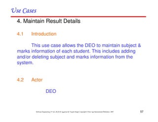 57
Software Engineering (3rd ed.), By K.K Aggarwal & Yogesh Singh, Copyright © New Age International Publishers, 2007
4. Maintain Result Details
4.1 Introduction
This use case allows the DEO to maintain subject &
marks information of each student. This includes adding
and/or deleting subject and marks information from the
system.
4.2 Actor
DEO
 