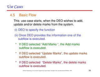 59
Software Engineering (3rd ed.), By K.K Aggarwal & Yogesh Singh, Copyright © New Age International Publishers, 2007
4.5 Basic Flow
This use case starts, when the DEO wishes to add,
update and/or delete marks from the system.
(i) DEO to specify the function
(ii) Once DEO provides the information one of the
subflow is executed.
* If DEO selected “Add Marks “, the Add marks
subflow is executed.
* If DEO selected “Update Marks”, the update marks
subflow is executed.
* If DEO selected “Delete Marks”, the delete marks
subflow is executed.
 