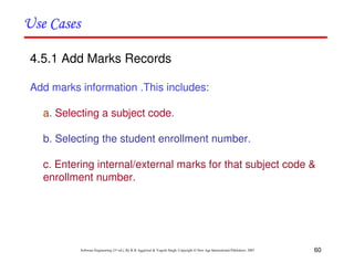 60
Software Engineering (3rd ed.), By K.K Aggarwal & Yogesh Singh, Copyright © New Age International Publishers, 2007
4.5.1 Add Marks Records
Add marks information .This includes:
a. Selecting a subject code.
b. Selecting the student enrollment number.
c. Entering internal/external marks for that subject code &
enrollment number.
 