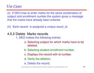 61
Software Engineering (3rd ed.), By K.K Aggarwal & Yogesh Singh, Copyright © New Age International Publishers, 2007
(ii) If DEO tries to enter marks for the same combination of
subject and enrollment number,the system gives a message
that the marks have already been entered.
(iii) Each record is assigned a unique result_id.
4.5.2 Delete Marks records
1. DEO makes the following entries:
a. Selecting subject for which marks have to be
deleted.
b. Selecting student enrollment number.
c. Displays the record with id number.
d. Verify the deletion.
e. Delete the record.
 