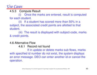 63
Software Engineering (3rd ed.), By K.K Aggarwal & Yogesh Singh, Copyright © New Age International Publishers, 2007
4.5.3 Compute Result
(i) Once the marks are entered, result is computed
for each student.
(ii) If a student has scored more than 50% in a
subject, the associated credit points are allotted to that
student.
(iii) The result is displayed with subject-code, marks
& credit points.
4.6 Alternative Flow
4.6.1 Record not found
If in update or delete marks sub flows, marks
with specified id number do not exist, the system displays
an error message. DEO can enter another id or cancel the
operation.
 