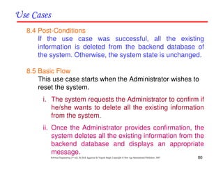 80
Software Engineering (3rd ed.), By K.K Aggarwal & Yogesh Singh, Copyright © New Age International Publishers, 2007
8.4 Post-Conditions
If the use case was successful, all the existing
information is deleted from the backend database of
the system. Otherwise, the system state is unchanged.
8.5 Basic Flow
This use case starts when the Administrator wishes to
reset the system.
i. The system requests the Administrator to confirm if
he/she wants to delete all the existing information
from the system.
ii. Once the Administrator provides confirmation, the
system deletes all the existing information from the
backend database and displays an appropriate
message.
 