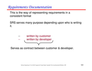 101
Software Engineering (3rd ed.), By K.K Aggarwal & Yogesh Singh, Copyright © New Age International Publishers, 2007
This is the way of representing requirements in a
consistent format
SRS serves many purpose depending upon who is writing
it.
-- written by customer
-- written by developer
Serves as contract between customer & developer.
 