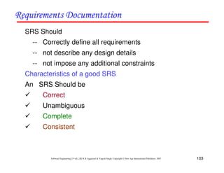 103
Software Engineering (3rd ed.), By K.K Aggarwal & Yogesh Singh, Copyright © New Age International Publishers, 2007
SRS Should
-- Correctly define all requirements
-- not describe any design details
-- not impose any additional constraints
Characteristics of a good SRS
An SRS Should be
Correct
Unambiguous
Complete
Consistent
 