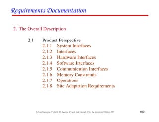 109
Software Engineering (3rd ed.), By K.K Aggarwal & Yogesh Singh, Copyright © New Age International Publishers, 2007
2. The Overall Description
2.1 Product Perspective
2.1.1 System Interfaces
2.1.2 Interfaces
2.1.3 Hardware Interfaces
2.1.4 Software Interfaces
2.1.5 Communication Interfaces
2.1.6 Memory Constraints
2.1.7 Operations
2.1.8 Site Adaptation Requirements
 