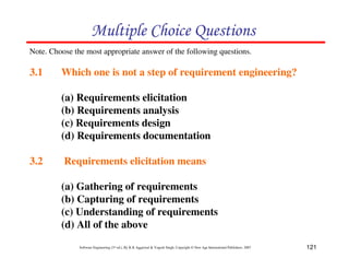121
Software Engineering (3rd ed.), By K.K Aggarwal & Yogesh Singh, Copyright © New Age International Publishers, 2007
Note. Choose the most appropriate answer of the following questions.
3.1 Which one is not a step of requirement engineering?
(a) Requirements elicitation
(b) Requirements analysis
(c) Requirements design
(d) Requirements documentation
3.2 Requirements elicitation means
(a) Gathering of requirements
(b) Capturing of requirements
(c) Understanding of requirements
(d) All of the above
' ! (
 