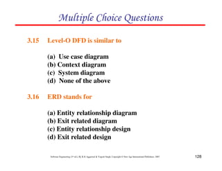 128
Software Engineering (3rd ed.), By K.K Aggarwal & Yogesh Singh, Copyright © New Age International Publishers, 2007
3.15 Level-O DFD is similar to
(a) Use case diagram
(b) Context diagram
(c) System diagram
(d) None of the above
3.16 ERD stands for
(a) Entity relationship diagram
(b) Exit related diagram
(c) Entity relationship design
(d) Exit related design
' ! (
 