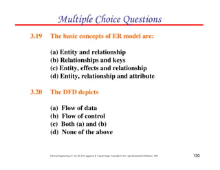 130
Software Engineering (3rd ed.), By K.K Aggarwal & Yogesh Singh, Copyright © New Age International Publishers, 2007
3.19 The basic concepts of ER model are:
(a) Entity and relationship
(b) Relationships and keys
(c) Entity, effects and relationship
(d) Entity, relationship and attribute
3.20 The DFD depicts
(a) Flow of data
(b) Flow of control
(c) Both (a) and (b)
(d) None of the above
' ! (
 