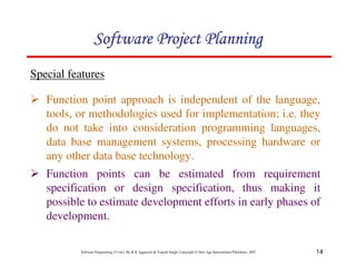 14
Software Engineering (3rd ed.), By K.K Aggarwal & Yogesh Singh, Copyright © New Age International Publishers, 2007
Special features
Function point approach is independent of the language,
tools, or methodologies used for implementation; i.e. they
do not take into consideration programming languages,
data base management systems, processing hardware or
any other data base technology.
Function points can be estimated from requirement
specification or design specification, thus making it
possible to estimate development efforts in early phases of
development.
 