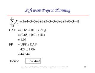 30
Software Engineering (3rd ed.), By K.K Aggarwal & Yogesh Singh, Copyright © New Age International Publishers, 2007
=
=
14
1
i
i
F 3+4+3+5+3+3+3+3+3+3+2+3+0+3=41
CAF = (0.65 + 0.01 x Fi)
= (0.65 + 0.01 x 41)
= 1.06
FP = UFP x CAF
= 424 x 1.06
= 449.44
Hence FP = 449
 