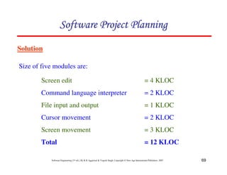 69
Software Engineering (3rd ed.), By K.K Aggarwal & Yogesh Singh, Copyright © New Age International Publishers, 2007
Solution
Size of five modules are:
Screen edit = 4 KLOC
Command language interpreter = 2 KLOC
File input and output = 1 KLOC
Cursor movement = 2 KLOC
Screen movement = 3 KLOC
Total = 12 KLOC
 