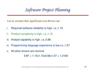 70
Software Engineering (3rd ed.), By K.K Aggarwal & Yogesh Singh, Copyright © New Age International Publishers, 2007
i. Required software reliability is high, i.e.,1.15
ii. Product complexity is high, i.e.,1.15
iii. Analyst capability is high, i.e.,0.86
iv. Programming language experience is low,i.e.,1.07
v. All other drivers are nominal
EAF = 1.15x1.15x0.86x1.07 = 1.2169
Let us assume that significant cost drivers are
 