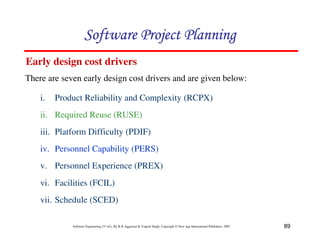89
Software Engineering (3rd ed.), By K.K Aggarwal & Yogesh Singh, Copyright © New Age International Publishers, 2007
Early design cost drivers
There are seven early design cost drivers and are given below:
i. Product Reliability and Complexity (RCPX)
ii. Required Reuse (RUSE)
iii. Platform Difficulty (PDIF)
iv. Personnel Capability (PERS)
v. Personnel Experience (PREX)
vi. Facilities (FCIL)
vii. Schedule (SCED)
 