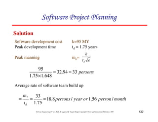 132
Software Engineering (3rd ed.), By K.K Aggarwal & Yogesh Singh, Copyright © New Age International Publishers, 2007
persons
33
94
.
32
648
.
1
75
.
1
95
=
=
×
Average rate of software team build up
month
person
or
year
persons
t
m
d
/
56
.
1
/
8
.
18
75
.
1
33
0
=
=
=
Software development cost k=95 MY
Peak development time td = 1.75 years
Peak manning mo=
e
t
k
d
Solution
 