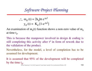 153
Software Engineering (3rd ed.), By K.K Aggarwal & Yogesh Singh, Copyright © New Age International Publishers, 2007
An examination of md(t) function shows a non-zero value of md
at time td.
This is because the manpower involved in design & coding is
still completing this activity after td in form of rework due to
the validation of the product.
Nevertheless, for the model, a level of completion has to be
assumed for development.
It is assumed that 95% of the development will be completed
by the time td.
md (t) = 2kdbt e-bt2
yd (t) = Kd [1-e-bt2
]
∴
 