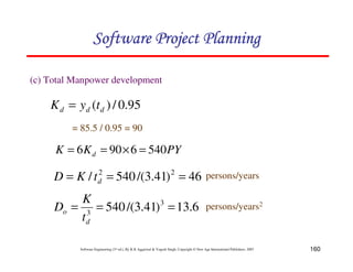 160
Software Engineering (3rd ed.), By K.K Aggarwal & Yogesh Singh, Copyright © New Age International Publishers, 2007
(c) Total Manpower development
PY
K
K d 540
6
90
6 =
×
=
=
46
)
41
.
3
/(
540
/ 2
2
=
=
= d
t
K
D
95
.
0
/
)
( d
d
d t
y
K =
= 85.5 / 0.95 = 90
persons/years
6
.
13
)
41
.
3
/(
540 3
3
=
=
=
d
o
t
K
D persons/years2
 