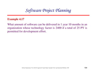 164
Software Engineering (3rd ed.), By K.K Aggarwal & Yogesh Singh, Copyright © New Age International Publishers, 2007
Example 4.17
What amount of software can be delivered in 1 year 10 months in an
organization whose technology factor is 2400 if a total of 25 PY is
permitted for development effort.
 