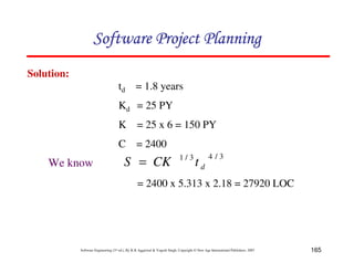 165
Software Engineering (3rd ed.), By K.K Aggarwal & Yogesh Singh, Copyright © New Age International Publishers, 2007
Solution:
3
/
4
3
/
1
d
t
CK
S =
= 2400 x 5.313 x 2.18 = 27920 LOC
We know
td = 1.8 years
Kd = 25 PY
K = 25 x 6 = 150 PY
C = 2400
 