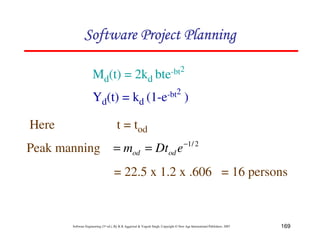 169
Software Engineering (3rd ed.), By K.K Aggarwal & Yogesh Singh, Copyright © New Age International Publishers, 2007
Md(t) = 2kd bte-bt2
Yd(t) = kd (1-e-bt2
)
Here t = tod
2
/
1
−
=
= e
Dt
m od
od
= 22.5 x 1.2 x .606 = 16 persons
Peak manning
 