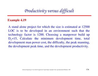 174
Software Engineering (3rd ed.), By K.K Aggarwal & Yogesh Singh, Copyright © New Age International Publishers, 2007
Example 4.19
A stand alone project for which the size is estimated at 12500
LOC is to be developed in an environment such that the
technology factor is 1200. Choosing a manpower build up
Do=15, Calculate the minimum development time, total
development man power cost, the difficulty, the peak manning,
the development peak time, and the development productivity.
 