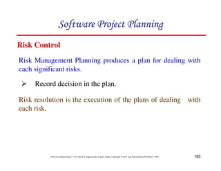 193
Software Engineering (3rd ed.), By K.K Aggarwal & Yogesh Singh, Copyright © New Age International Publishers, 2007
Risk Management Planning produces a plan for dealing with
each significant risks.
Risk Control
Record decision in the plan.
Risk resolution is the execution of the plans of dealing with
each risk.
 