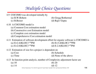 196
Software Engineering (3rd ed.), By K.K Aggarwal & Yogesh Singh, Copyright © New Age International Publishers, 2007
4.9 COCOMO was developed initially by
(a) B.W.Bohem (b) Gregg Rothermal
(c) B.Beizer (d) Rajiv Gupta
4.10 A COCOMO model is
(a) Common Cost estimation model
(b) Constructive cost Estimation model
(c) Complete cost estimation model
(d) Comprehensive Cost estimation model
4.11 Estimation of software development effort for organic software is COCOMO is
(a) E=2.4(KLOC)1.05PM (b) E=3.4(KLOC)1.06PM
(c) E=2.0(KLOC)1.05PM (d) E-2.4(KLOC)1.07PM
4.12 Estimation of size for a project is dependent on
(a) Cost (b) Schedule
(c) Time (d) None of the above
4.13 In function point analysis, number of Complexity adjustment factor are
(a) 10 (b) 20
(c) 14 (d) 12
 
