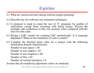 200
Software Engineering (3rd ed.), By K.K Aggarwal & Yogesh Singh, Copyright © New Age International Publishers, 2007
4.1 What are various activities during software project planning?
4.2 Describe any two software size estimation techniques.
4.3 A proposal is made to count the size of ‘C’ programs by number of
semicolons, except those occurring with literal strings. Discuss the
strengths and weaknesses to this size measure when compared with the
lines of code count.
4.4 Design a LOC counter for counting LOC automatically. Is it language
dependent? What are the limitations of such a counter?
4.5 Compute the function point value for a project with the following
information domain characteristics.
Number of user inputs = 30
Number of user outputs = 42
Number of user enquiries = 08
Number of files = 07
Number of external interfaces = 6
Assume that all complexity adjustment values are moderate.
 