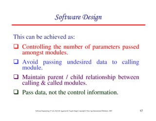 17
Software Engineering (3rd ed.), By K.K Aggarwal & Yogesh Singh, Copyright © New Age International Publishers, 2007
This can be achieved as:
Controlling the number of parameters passed
amongst modules.
Avoid passing undesired data to calling
module.
Maintain parent / child relationship between
calling & called modules.
Pass data, not the control information.
 