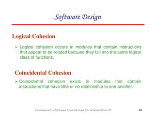 30
Software Engineering (3rd ed.), By K.K Aggarwal & Yogesh Singh, Copyright © New Age International Publishers, 2007
Logical Cohesion
Logical cohesion occurs in modules that contain instructions
that appear to be related because they fall into the same logical
class of functions.
Coincidental Cohesion
Coincidental cohesion exists in modules that contain
instructions that have little or no relationship to one another.
 
