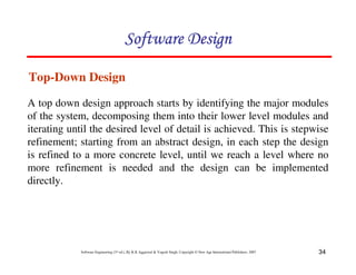 34
Software Engineering (3rd ed.), By K.K Aggarwal & Yogesh Singh, Copyright © New Age International Publishers, 2007
Top-Down Design
A top down design approach starts by identifying the major modules
of the system, decomposing them into their lower level modules and
iterating until the desired level of detail is achieved. This is stepwise
refinement; starting from an abstract design, in each step the design
is refined to a more concrete level, until we reach a level where no
more refinement is needed and the design can be implemented
directly.
 